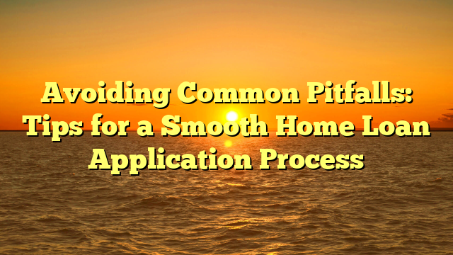 Avoiding Common Pitfalls: Tips for a Smooth Home Loan Application Process