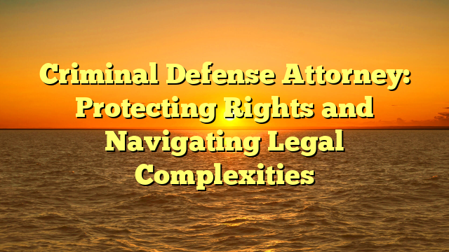 Criminal Defense Attorney: Protecting Rights and Navigating Legal Complexities